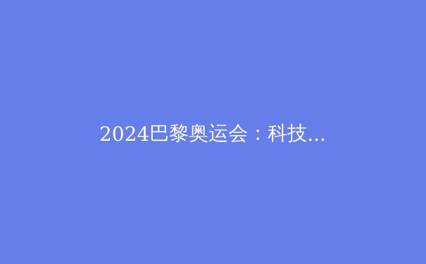 2024巴黎奥运会：科技赋能，体育精神的新高度 - 3