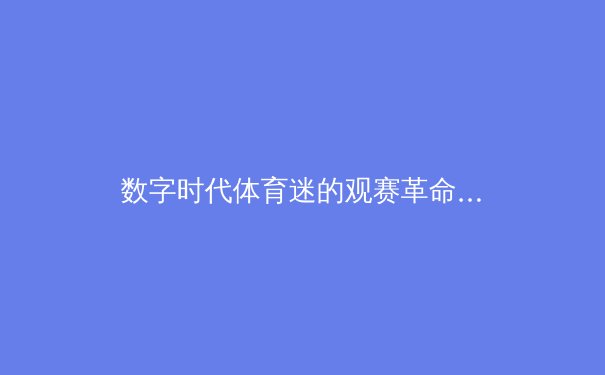 数字时代体育迷的观赛革命：从传统媒体到互动直播的演进之路 - 3