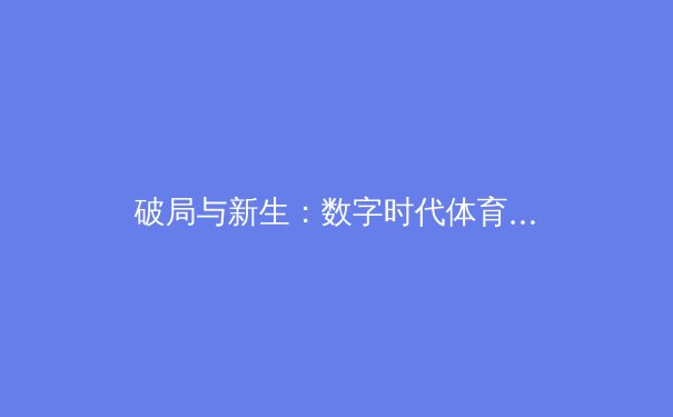 破局与新生：数字时代体育新闻的深度价值与未来走向 - 2