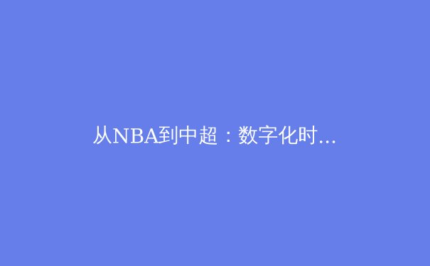 从NBA到中超：数字化时代体育赛事传播的范式转移与商业逻辑重构 - 2