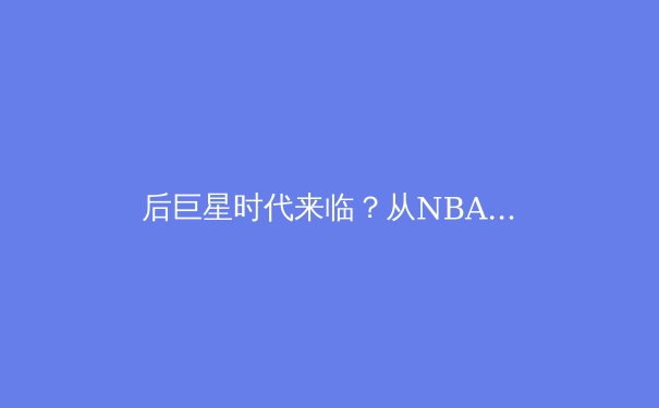 后巨星时代来临？从NBA总决赛看联盟格局重构与战术新浪潮 - 2
