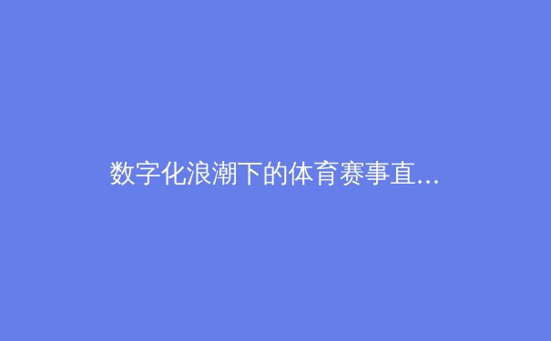 数字化浪潮下的体育赛事直播新生态：技术革新如何重塑观赛体验与产业格局 - 3