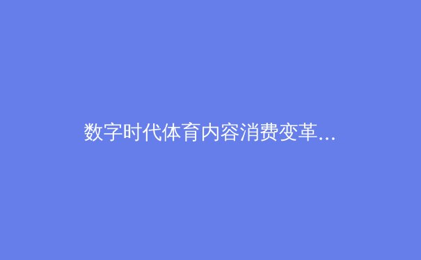 数字时代体育内容消费变革：从转播权争夺到沉浸式体验的产业革命 - 4
